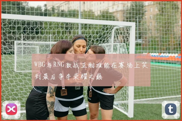 WBG与RNG激战正酣谁能在赛场上笑到最后争夺荣耀之巅