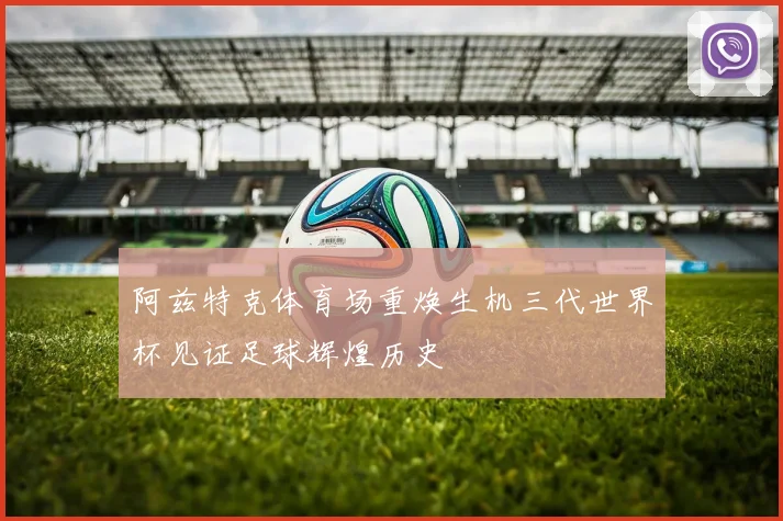 阿兹特克体育场重焕生机三代世界杯见证足球辉煌历史