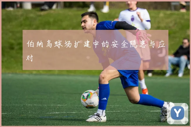 伯纳乌球场扩建中的安全隐患与应对