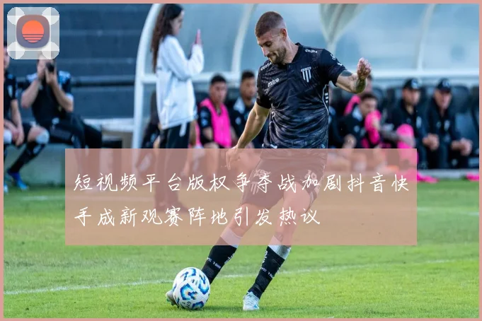 短视频平台版权争夺战加剧抖音快手成新观赛阵地引发热议