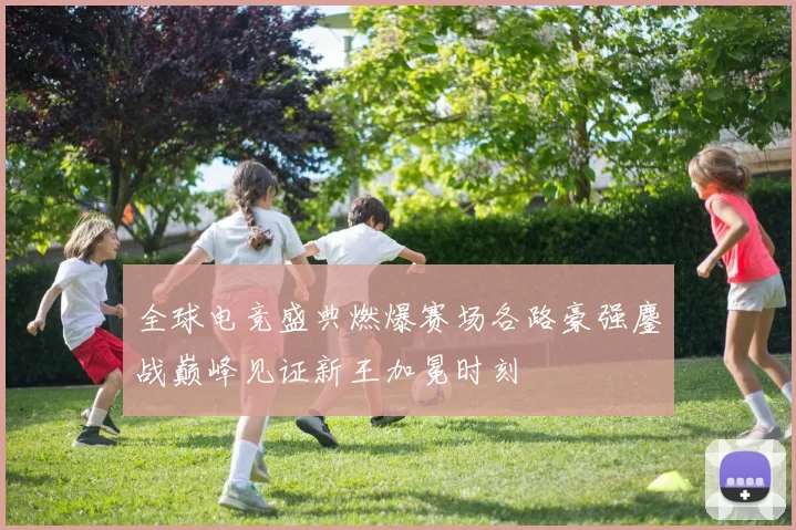 全球电竞盛典燃爆赛场各路豪强鏖战巅峰见证新王加冕时刻